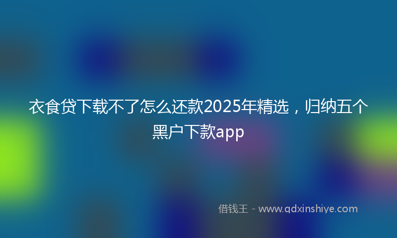 衣食贷下载不了怎么还款2025年精选，归纳五个黑户下款app