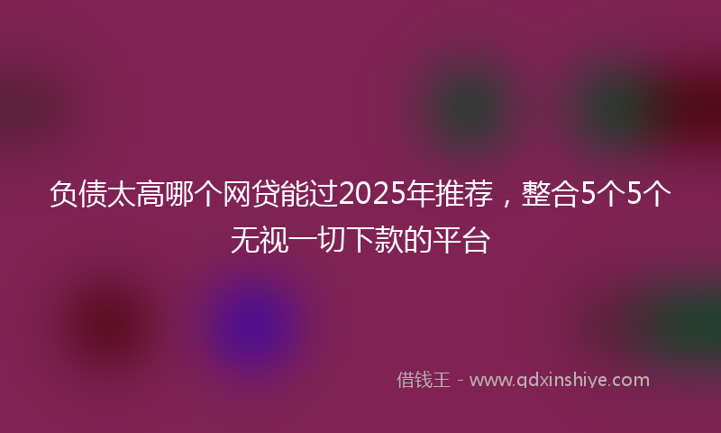 负债太高哪个网贷能过2025年推荐，整合5个5个无视一切下款的平台