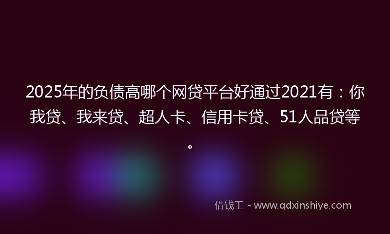 2025年的负债高哪个网贷平台好通过2021有：你我贷、我来贷、超人卡、信用卡贷、51人品贷等。