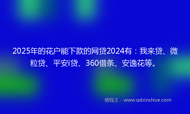 2025年的花户能下款的网贷2024有：我来贷、微粒贷、平安i贷、360借条、安逸花等。