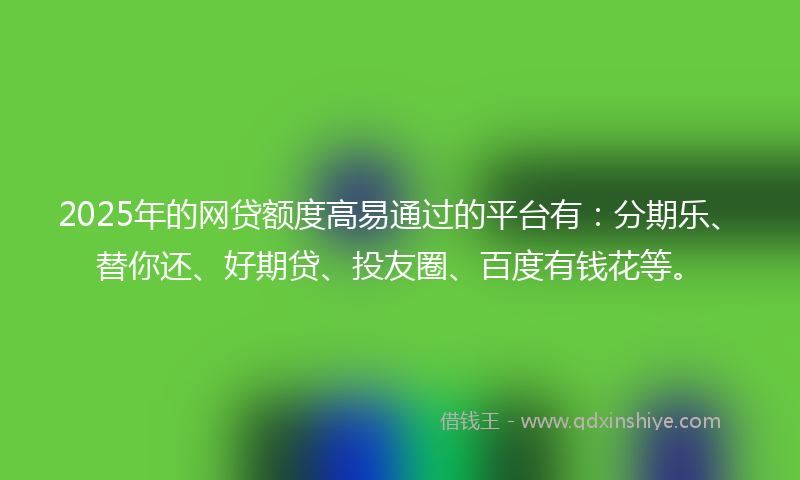 2025年的网贷额度高易通过的平台有：分期乐、替你还、好期贷、投友圈、百度有钱花等。