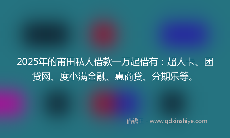 2025年的莆田私人借款一万起借有：超人卡、团贷网、度小满金融、惠商贷、分期乐等。