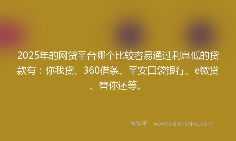 2025年的网贷平台哪个比较容易通过利息低的贷款有：你我贷、360借条、平安口袋银行、e微贷、替你还等。