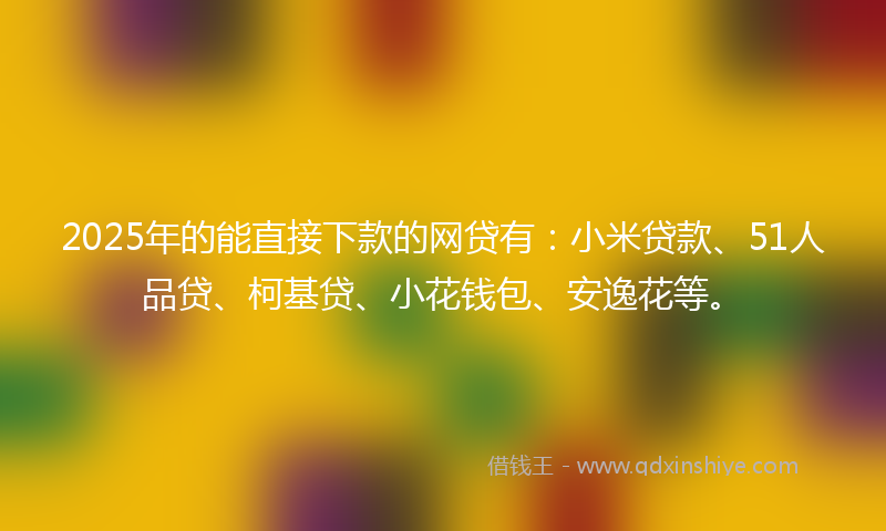 2025年的能直接下款的网贷有：小米贷款、51人品贷、柯基贷、小花钱包、安逸花等。