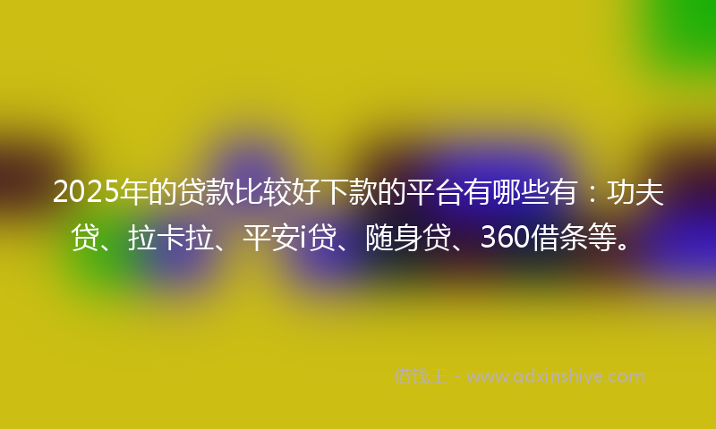 2025年的贷款比较好下款的平台有哪些有：功夫贷、拉卡拉、平安i贷、随身贷、360借条等。