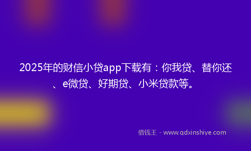 2025年的财信小贷app下载有：你我贷、替你还、e微贷、好期贷、小米贷款等。
