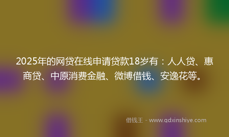2025年的网贷在线申请贷款18岁有：人人贷、惠商贷、中原消费金融、微博借钱、安逸花等。