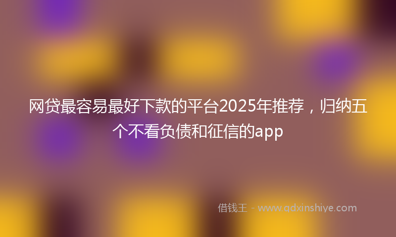 网贷最容易最好下款的平台2025年推荐，归纳五个不看负债和征信的app