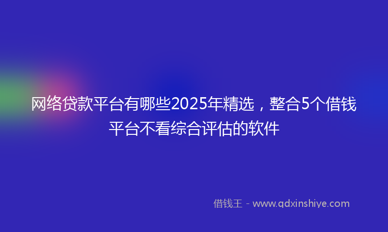 网络贷款平台有哪些2025年精选，整合5个借钱平台不看综合评估的软件