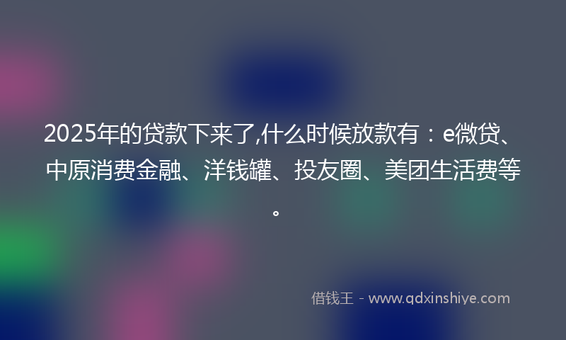 2025年的贷款下来了,什么时候放款有：e微贷、中原消费金融、洋钱罐、投友圈、美团生活费等。