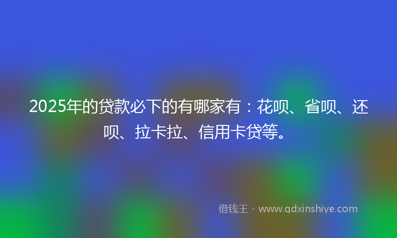 2025年的贷款必下的有哪家有：花呗、省呗、还呗、拉卡拉、信用卡贷等。
