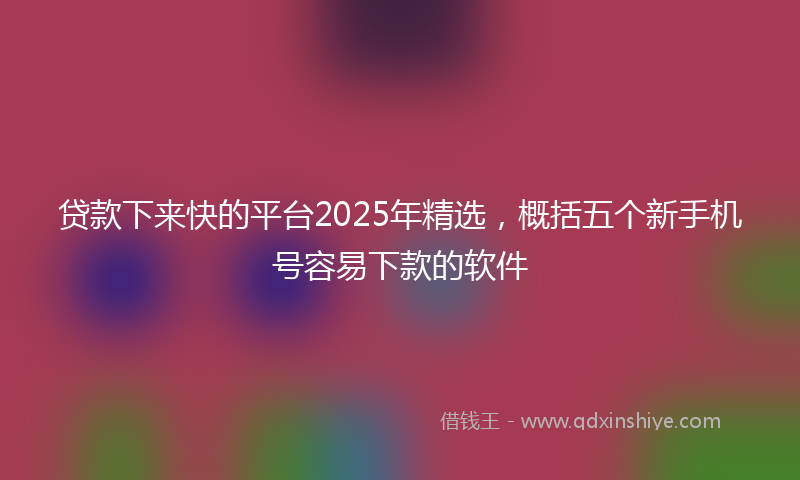 贷款下来快的平台2025年精选，概括五个新手机号容易下款的软件