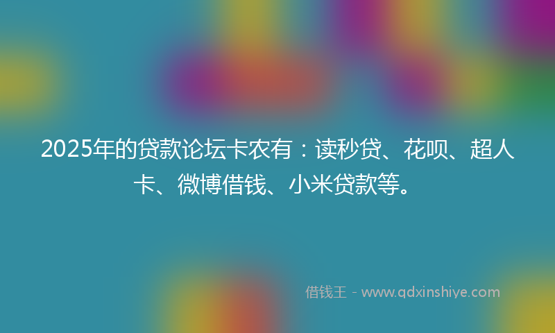 2025年的贷款论坛卡农有：读秒贷、花呗、超人卡、微博借钱、小米贷款等。
