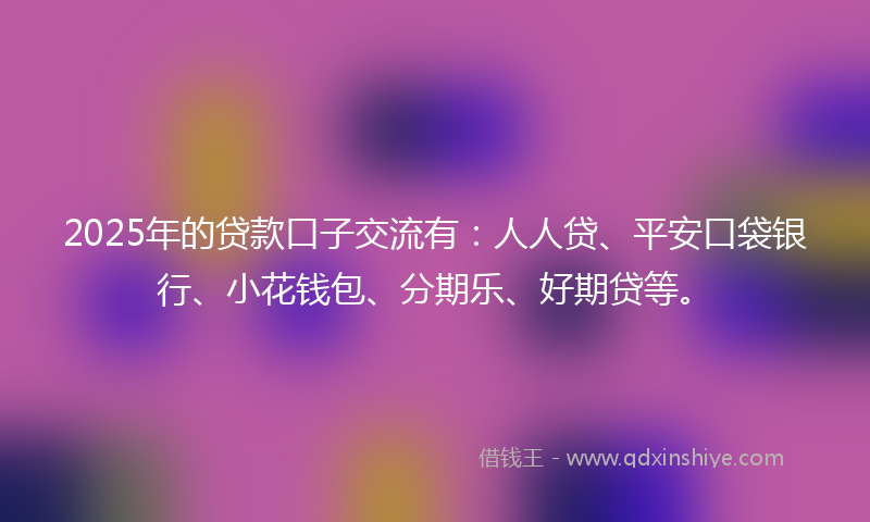 2025年的贷款口子交流有：人人贷、平安口袋银行、小花钱包、分期乐、好期贷等。