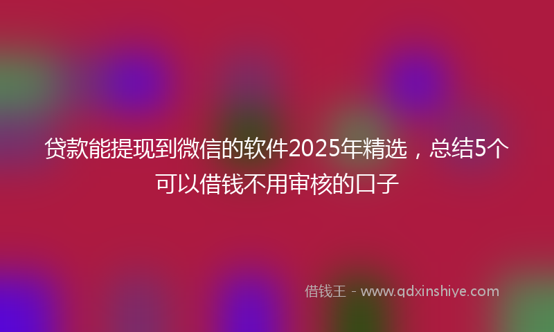 贷款能提现到微信的软件2025年精选，总结5个可以借钱不用审核的口子