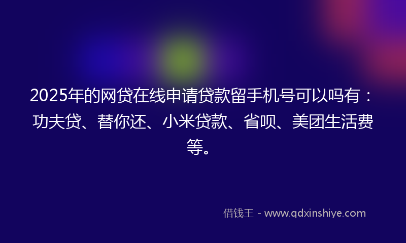 2025年的网贷在线申请贷款留手机号可以吗有：功夫贷、替你还、小米贷款、省呗、美团生活费等。