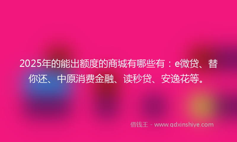 2025年的能出额度的商城有哪些有：e微贷、替你还、中原消费金融、读秒贷、安逸花等。