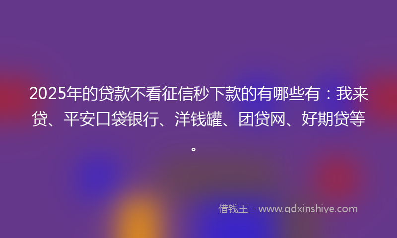 2025年的贷款不看征信秒下款的有哪些有：我来贷、平安口袋银行、洋钱罐、团贷网、好期贷等。