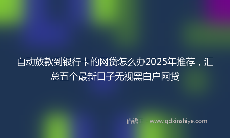 自动放款到银行卡的网贷怎么办2025年推荐，汇总五个最新口子无视黑白户网贷