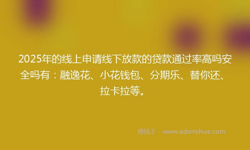 2025年的线上申请线下放款的贷款通过率高吗安全吗有：融逸花、小花钱包、分期乐、替你还、拉卡拉等。