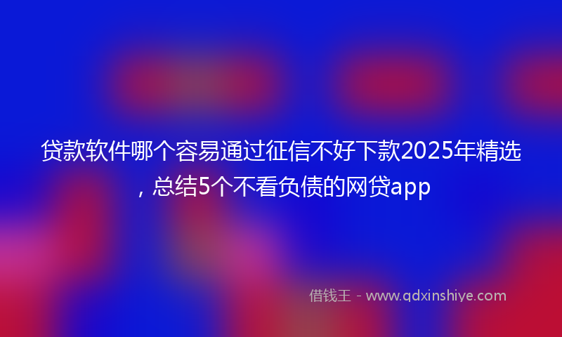 贷款软件哪个容易通过征信不好下款2025年精选，总结5个不看负债的网贷app