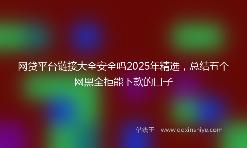 网贷平台链接大全安全吗2025年精选，总结五个网黑全拒能下款的口子