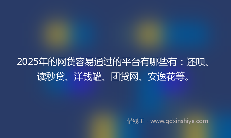 2025年的网贷容易通过的平台有哪些有：还呗、读秒贷、洋钱罐、团贷网、安逸花等。