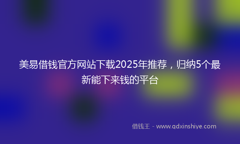 美易借钱官方网站下载2025年推荐，归纳5个最新能下来钱的平台
