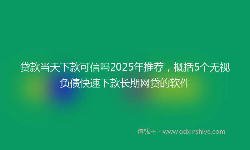 贷款当天下款可信吗2025年推荐，概括5个无视负债快速下款长期网贷的软件