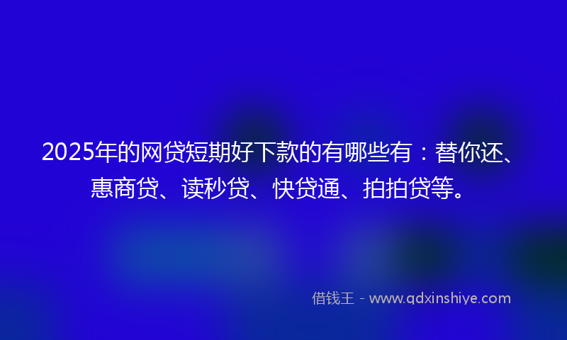 2025年的网贷短期好下款的有哪些有：替你还、惠商贷、读秒贷、快贷通、拍拍贷等。