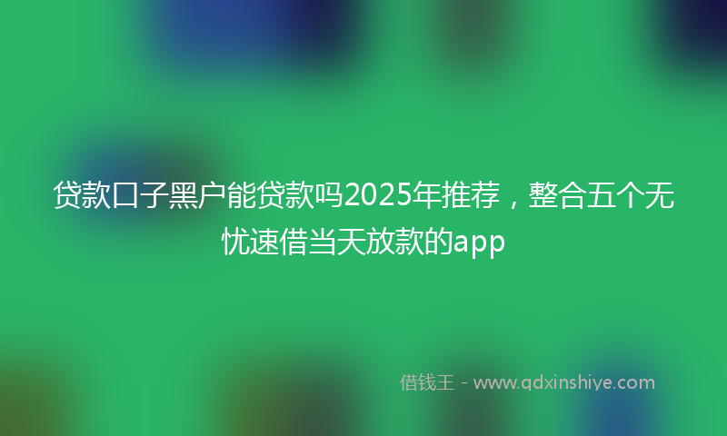 贷款口子黑户能贷款吗2025年推荐，整合五个无忧速借当天放款的app