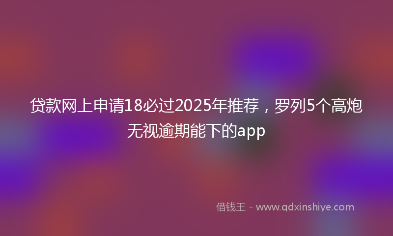 贷款网上申请18必过2025年推荐，罗列5个高炮无视逾期能下的app