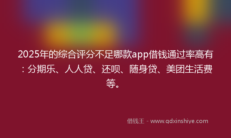 2025年的综合评分不足哪款app借钱通过率高有：分期乐、人人贷、还呗、随身贷、美团生活费等。