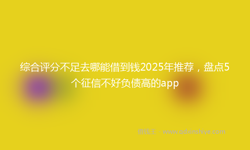 综合评分不足去哪能借到钱2025年推荐，盘点5个征信不好负债高的app