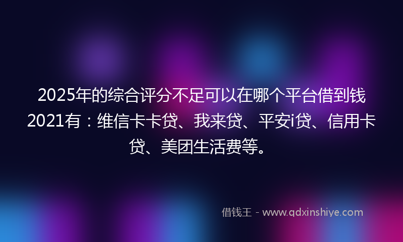 2025年的综合评分不足可以在哪个平台借到钱2021有：维信卡卡贷、我来贷、平安i贷、信用卡贷、美团生活费等。