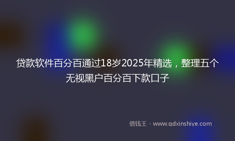 贷款软件百分百通过18岁2025年精选，整理五个无视黑户百分百下款口子
