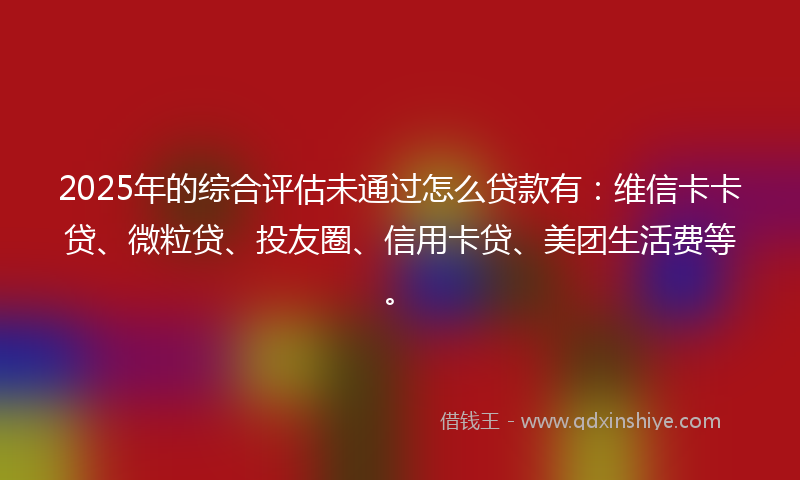 2025年的综合评估未通过怎么贷款有：维信卡卡贷、微粒贷、投友圈、信用卡贷、美团生活费等。