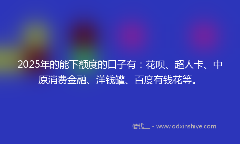 2025年的能下额度的口子有：花呗、超人卡、中原消费金融、洋钱罐、百度有钱花等。