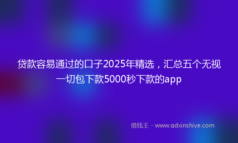 贷款容易通过的口子2025年精选，汇总五个无视一切包下款5000秒下款的app