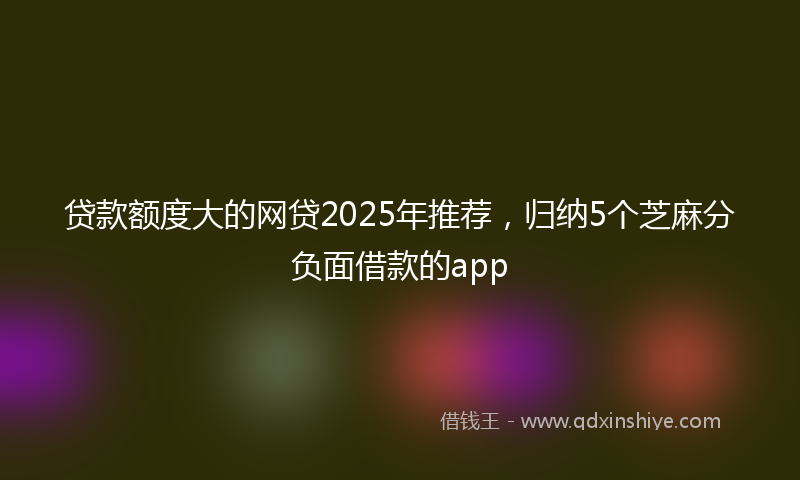 贷款额度大的网贷2025年推荐，归纳5个芝麻分负面借款的app