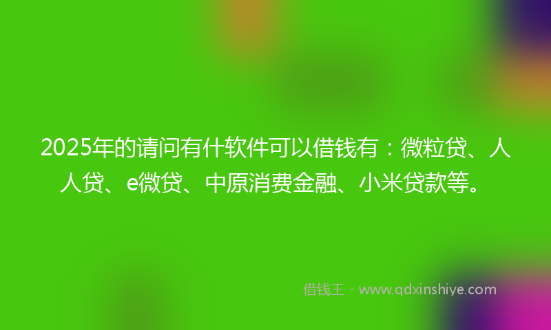2025年的请问有什软件可以借钱有：微粒贷、人人贷、e微贷、中原消费金融、小米贷款等。