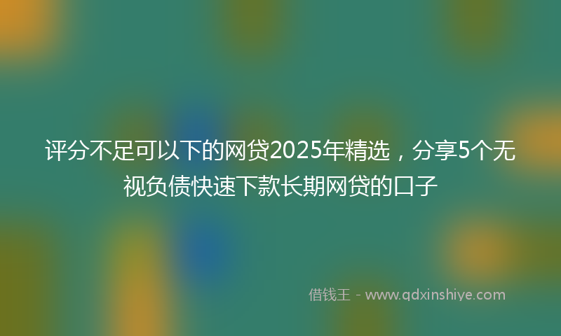 评分不足可以下的网贷2025年精选，分享5个无视负债快速下款长期网贷的口子