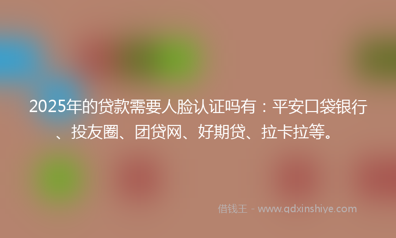 2025年的贷款需要人脸认证吗有：平安口袋银行、投友圈、团贷网、好期贷、拉卡拉等。