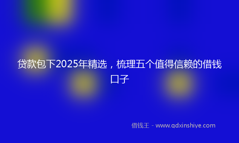 贷款包下2025年精选，梳理五个值得信赖的借钱口子