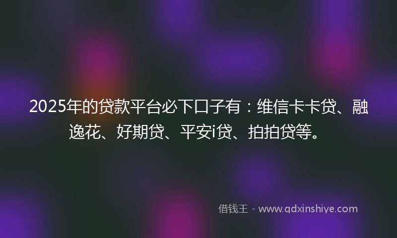 2025年的贷款平台必下口子有：维信卡卡贷、融逸花、好期贷、平安i贷、拍拍贷等。