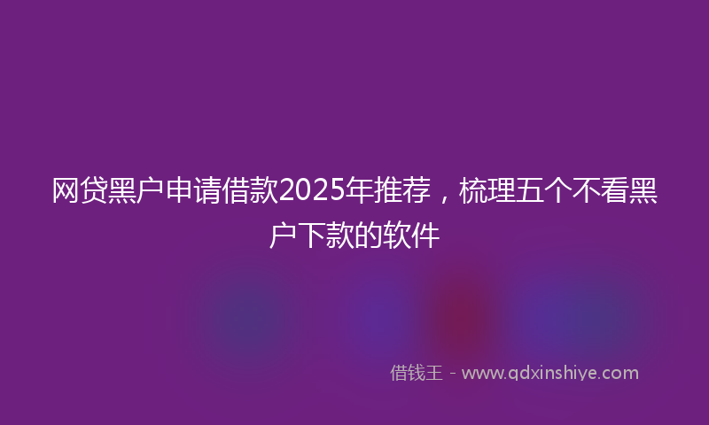 网贷黑户申请借款2025年推荐，梳理五个不看黑户下款的软件