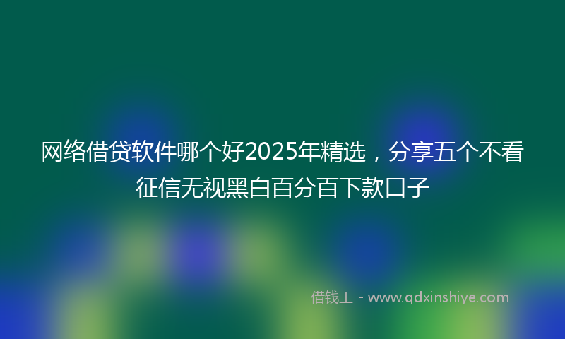 网络借贷软件哪个好2025年精选，分享五个不看征信无视黑白百分百下款口子