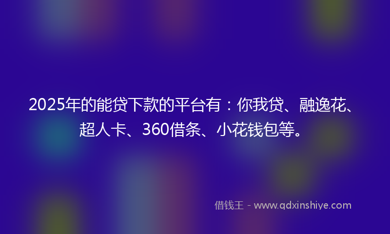 2025年的能贷下款的平台有：你我贷、融逸花、超人卡、360借条、小花钱包等。