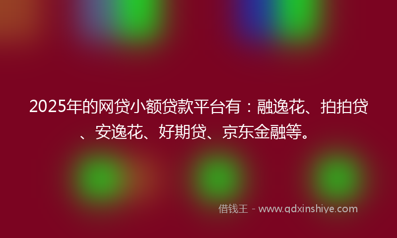 2025年的网贷小额贷款平台有：融逸花、拍拍贷、安逸花、好期贷、京东金融等。