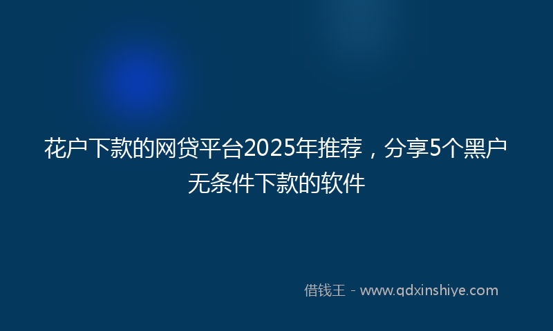 花户下款的网贷平台2025年推荐，分享5个黑户无条件下款的软件